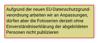 Aufgrund der neuen EU-Datenschutzgrund- verordnung arbeiten wir an Anpassungen,  dürfen aber die Fotoserien derzeit ohne  Einverständniserklärung der abgebildeten  Personen nicht publizieren